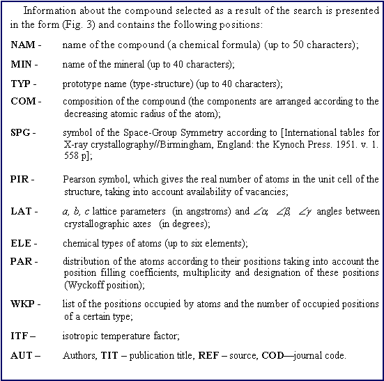 �������: Information about the compound selected as a result of the search is presented in the form (Fig. 3) and contains the following positions: NAM -	name of the compound (a chemical formula) (up to 50 characters); MIN -	name of the mineral (up to 40 characters);TYP -	prototype name (type-structure) (up to 40 characters);COM -	composition of the compound (the components are arranged according to the decreasing atomic radius of the atom);SPG -	symbol of the Space-Group Symmetry according to [International tables for X-ray crystallography//Birmingham, England: the Kynoch Press. 1951. v. 1. 558 p];PIR -	Pearson symbol, which gives the real number of atoms in the unit cell of the structure, taking into account availability of vacancies;LAT -	a, b, c lattice parameters  (in angstroms) and &ETH;a,  &ETH;b,  &ETH;g  angles between crystallographic axes   (in degrees);ELE -	chemical types of atoms (up to six elements);PAR -	distribution of the atoms according to their positions taking into account the position filling coefficients, multiplicity and designation of these positions (Wyckoff position);WKP -	list of the positions occupied by atoms and the number of occupied positions of a certain type; ITF �	isotropic temperature factor;AUT � 	Authors, TIT � publication title, REF � source, COD�journal code.