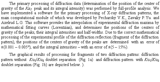 �������: The primary processing of diffraction data (determination of the position of the center of gravity of the �a1  peak and its integral intensity) was performed by full-profile analysis. We have implemented a software for the primary processing of X-ray diffraction patterns, the main computational module of which was developed by Pecharsky V.K., Zavaliy P.Yu. and Axelrud L.G. This software provides the interpolation of experimental diffraction maxima by mathematical fitting curves (Lorentzian), and determines the positions of the centers of gravity of the peaks, their integral intensities and half-widths. Due to the correct mathematical processing of the experimental profile of the diffraction reflection (fragment of the diffraction pattern), the positions of the centers of gravity of the peaks are  determined  with an  error of   �(0.001 � 0.005�), and the integral intensities � with an error of �(5 � 15%). The graphical results of processing for fragments of two diffraction pattrns: diffraction pattern without  Ka1/Ka2 doublet separation  (Fig. 1a)  and diffraction pattern  with Ka1/Ka2 doublet separation (Fig. 1b) are depicted below. ).  